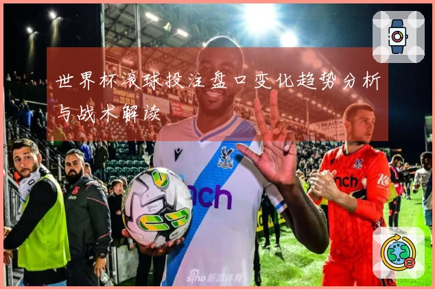 世界杯滚球投注盘口变化趋势分析与战术解读