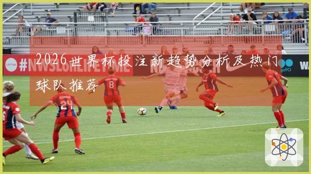 2026世界杯投注新趋势分析及热门球队推荐